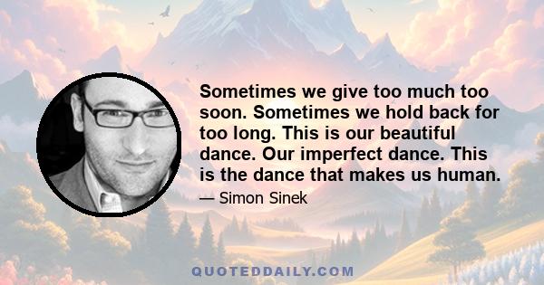 Sometimes we give too much too soon. Sometimes we hold back for too long. This is our beautiful dance. Our imperfect dance. This is the dance that makes us human.