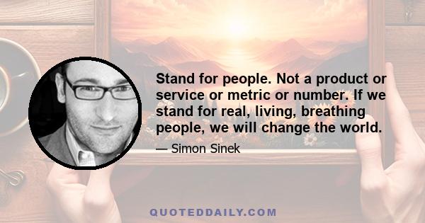 Stand for people. Not a product or service or metric or number. If we stand for real, living, breathing people, we will change the world.