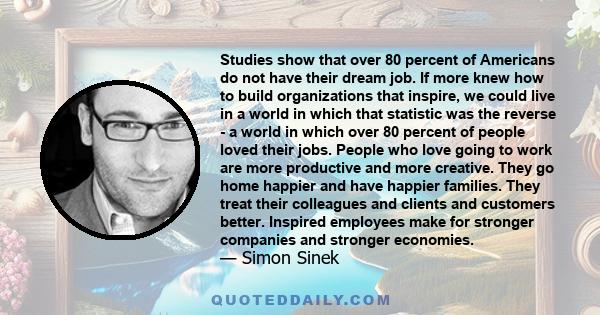 Studies show that over 80 percent of Americans do not have their dream job. If more knew how to build organizations that inspire, we could live in a world in which that statistic was the reverse - a world in which over