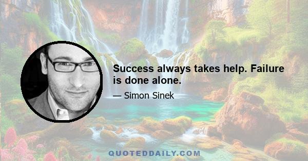 Success always takes help. Failure is done alone.