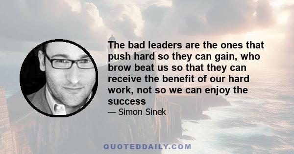 The bad leaders are the ones that push hard so they can gain, who brow beat us so that they can receive the benefit of our hard work, not so we can enjoy the success