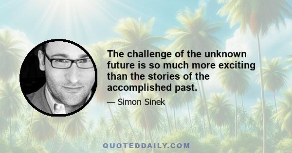 The challenge of the unknown future is so much more exciting than the stories of the accomplished past.