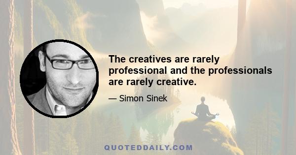 The creatives are rarely professional and the professionals are rarely creative.