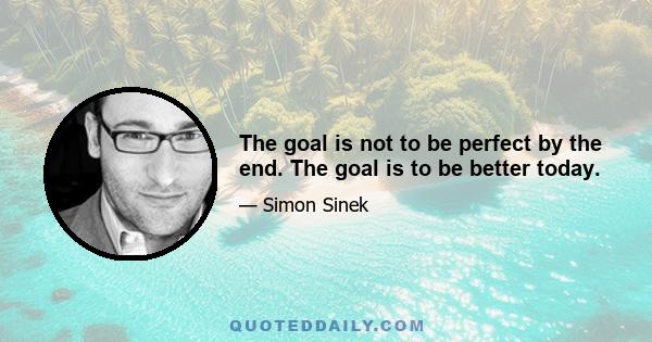 The goal is not to be perfect by the end. The goal is to be better today.