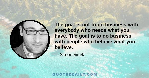 The goal is not to do business with everybody who needs what you have. The goal is to do business with people who believe what you believe.