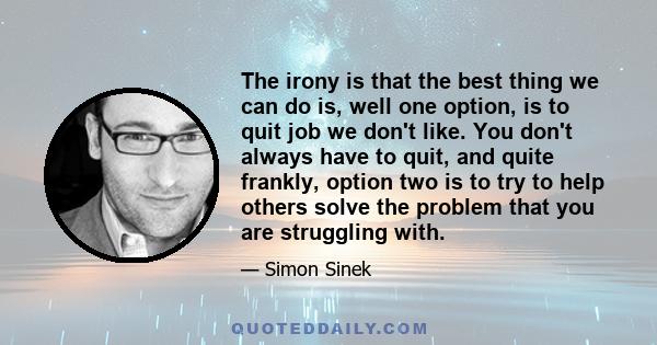 The irony is that the best thing we can do is, well one option, is to quit job we don't like. You don't always have to quit, and quite frankly, option two is to try to help others solve the problem that you are