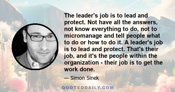 The leader's job is to lead and protect. Not have all the answers, not know everything to do, not to micromanage and tell people what to do or how to do it. A leader's job is to lead and protect. That's their job, and