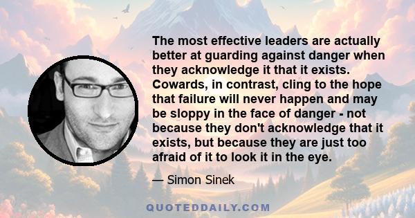 The most effective leaders are actually better at guarding against danger when they acknowledge it that it exists. Cowards, in contrast, cling to the hope that failure will never happen and may be sloppy in the face of