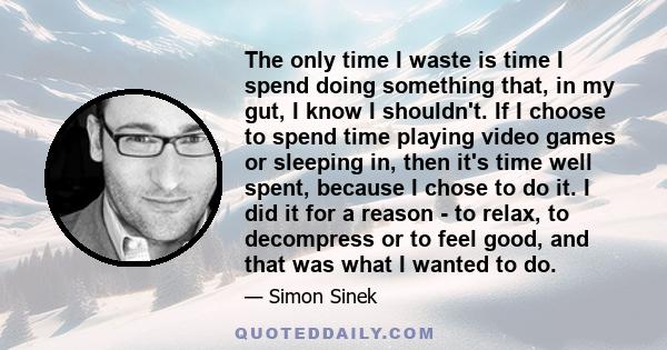 The only time I waste is time I spend doing something that, in my gut, I know I shouldn't. If I choose to spend time playing video games or sleeping in, then it's time well spent, because I chose to do it. I did it for