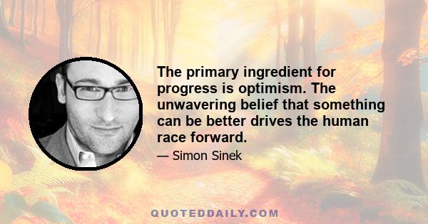 The primary ingredient for progress is optimism. The unwavering belief that something can be better drives the human race forward.