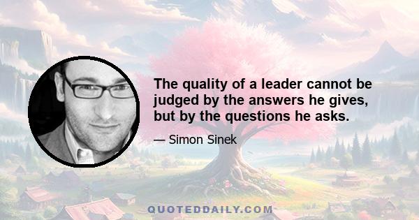 The quality of a leader cannot be judged by the answers he gives, but by the questions he asks.