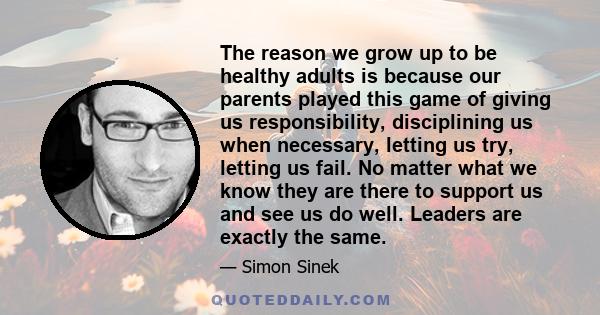 The reason we grow up to be healthy adults is because our parents played this game of giving us responsibility, disciplining us when necessary, letting us try, letting us fail. No matter what we know they are there to