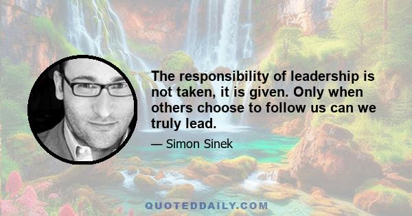 The responsibility of leadership is not taken, it is given. Only when others choose to follow us can we truly lead.