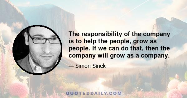 The responsibility of the company is to help the people, grow as people. If we can do that, then the company will grow as a company.