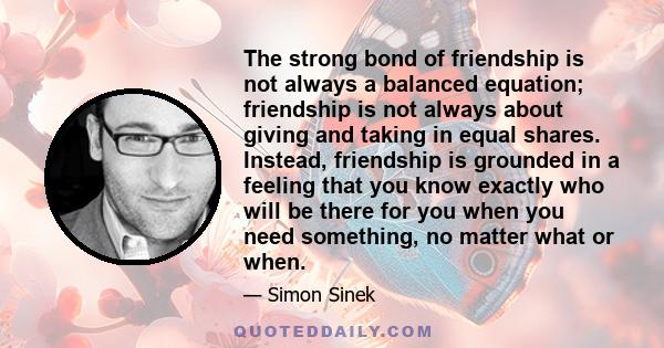 The strong bond of friendship is not always a balanced equation; friendship is not always about giving and taking in equal shares. Instead, friendship is grounded in a feeling that you know exactly who will be there for 