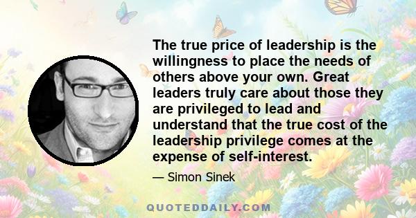 The true price of leadership is the willingness to place the needs of others above your own. Great leaders truly care about those they are privileged to lead and understand that the true cost of the leadership privilege 