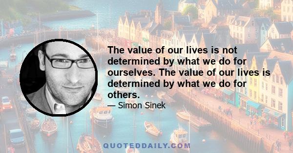 The value of our lives is not determined by what we do for ourselves. The value of our lives is determined by what we do for others.