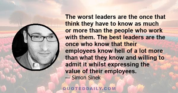 The worst leaders are the once that think they have to know as much or more than the people who work with them. The best leaders are the once who know that their employees know hell of a lot more than what they know and 