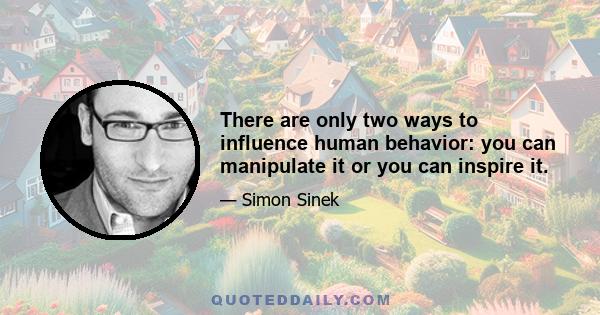 There are only two ways to influence human behavior: you can manipulate it or you can inspire it.