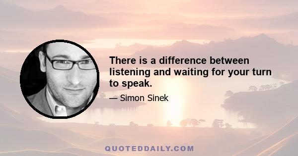 There is a difference between listening and waiting for your turn to speak.