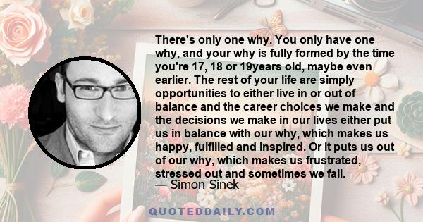 There's only one why. You only have one why, and your why is fully formed by the time you're 17, 18 or 19years old, maybe even earlier. The rest of your life are simply opportunities to either live in or out of balance