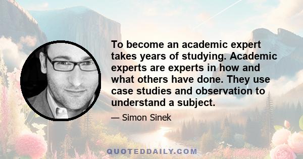 To become an academic expert takes years of studying. Academic experts are experts in how and what others have done. They use case studies and observation to understand a subject.