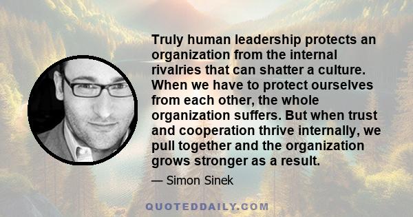 Truly human leadership protects an organization from the internal rivalries that can shatter a culture. When we have to protect ourselves from each other, the whole organization suffers. But when trust and cooperation