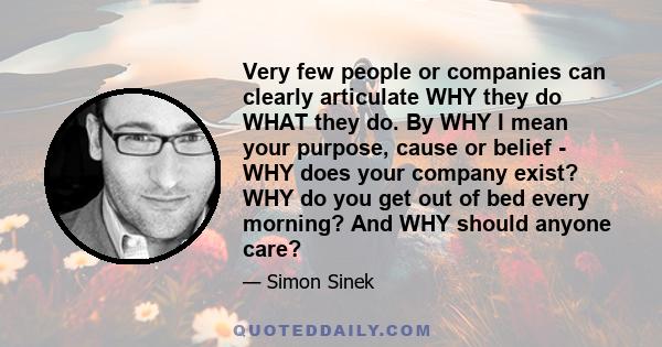 Very few people or companies can clearly articulate WHY they do WHAT they do. By WHY I mean your purpose, cause or belief - WHY does your company exist? WHY do you get out of bed every morning? And WHY should anyone