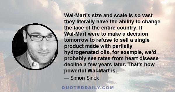 Wal-Mart's size and scale is so vast they literally have the ability to change the face of the entire country. If Wal-Mart were to make a decision tomorrow to refuse to sell a single product made with partially