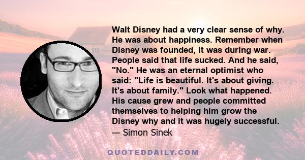 Walt Disney had a very clear sense of why. He was about happiness. Remember when Disney was founded, it was during war. People said that life sucked. And he said, No. He was an eternal optimist who said: Life is