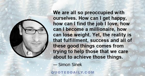 We are all so preoccupied with ourselves. How can I get happy, how can I find the job I love, how can I become a millionaire, how can lose weight. Yet, the reality is that fulfillment, success and all of these good