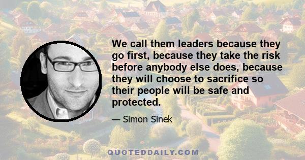 We call them leaders because they go first, because they take the risk before anybody else does, because they will choose to sacrifice so their people will be safe and protected.