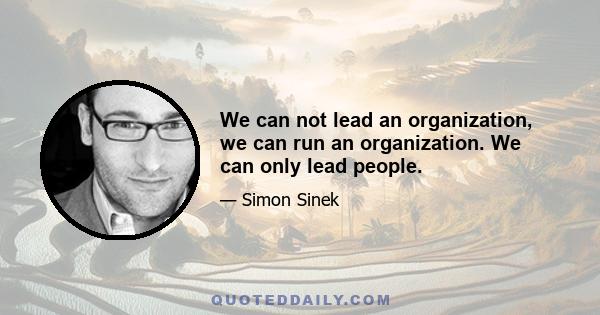 We can not lead an organization, we can run an organization. We can only lead people.