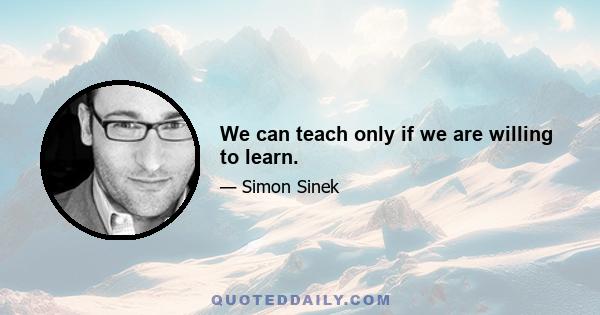 We can teach only if we are willing to learn.