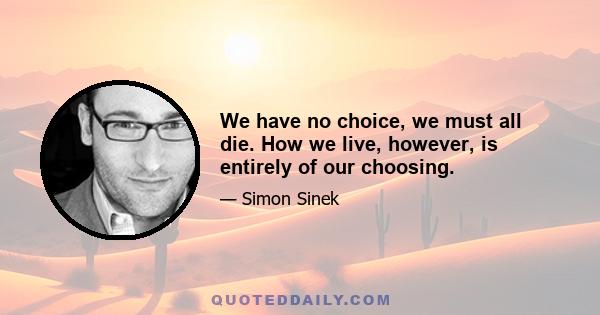 We have no choice, we must all die. How we live, however, is entirely of our choosing.