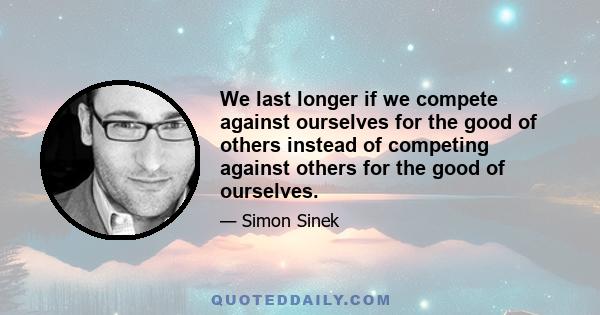 We last longer if we compete against ourselves for the good of others instead of competing against others for the good of ourselves.