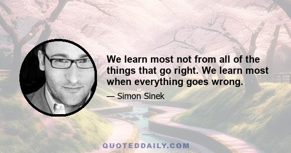 We learn most not from all of the things that go right. We learn most when everything goes wrong.