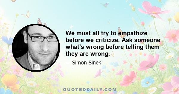 We must all try to empathize before we criticize. Ask someone what's wrong before telling them they are wrong.