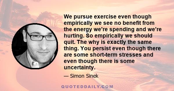 We pursue exercise even though empirically we see no benefit from the energy we're spending and we're hurting. So empirically we should quit. The why is exactly the same thing. You persist even though there are some