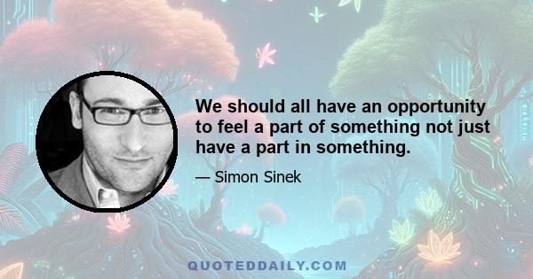 We should all have an opportunity to feel a part of something not just have a part in something.