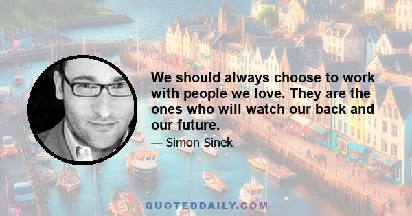 We should always choose to work with people we love. They are the ones who will watch our back and our future.