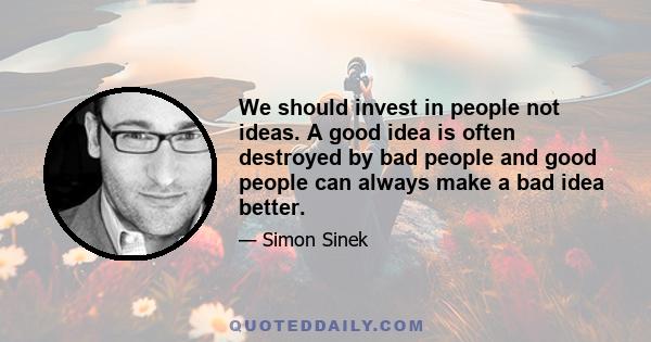 We should invest in people not ideas. A good idea is often destroyed by bad people and good people can always make a bad idea better.