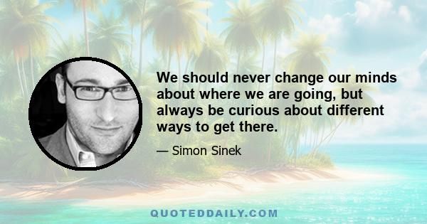 We should never change our minds about where we are going, but always be curious about different ways to get there.