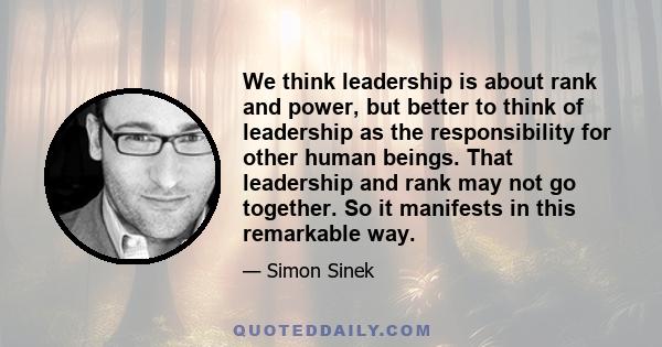 We think leadership is about rank and power, but better to think of leadership as the responsibility for other human beings. That leadership and rank may not go together. So it manifests in this remarkable way.