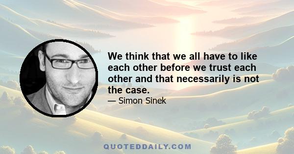 We think that we all have to like each other before we trust each other and that necessarily is not the case.