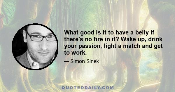 What good is it to have a belly if there's no fire in it? Wake up, drink your passion, light a match and get to work.