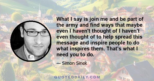 What I say is join me and be part of the army and find ways that maybe even I haven't thought of I haven't even thought of to help spread this message and inspire people to do what inspires them. That's what I need you