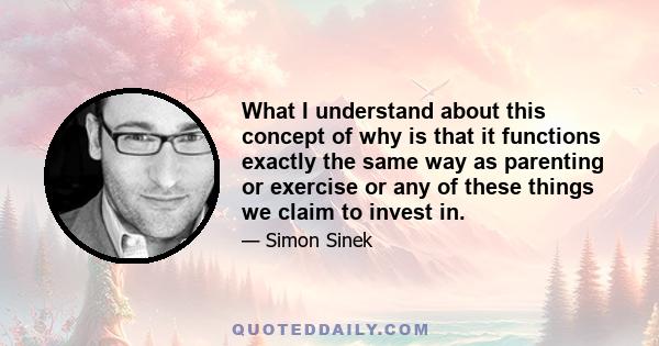 What I understand about this concept of why is that it functions exactly the same way as parenting or exercise or any of these things we claim to invest in.