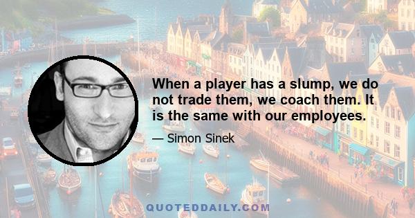 When a player has a slump, we do not trade them, we coach them. It is the same with our employees.