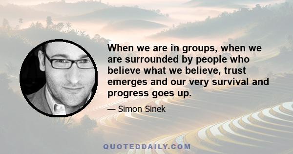 When we are in groups, when we are surrounded by people who believe what we believe, trust emerges and our very survival and progress goes up.